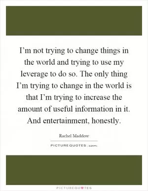 I’m not trying to change things in the world and trying to use my leverage to do so. The only thing I’m trying to change in the world is that I’m trying to increase the amount of useful information in it. And entertainment, honestly Picture Quote #1