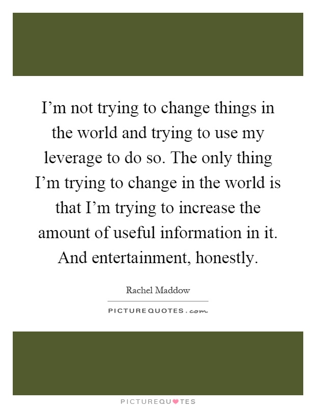 I'm not trying to change things in the world and trying to use my leverage to do so. The only thing I'm trying to change in the world is that I'm trying to increase the amount of useful information in it. And entertainment, honestly Picture Quote #1