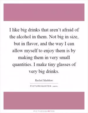 I like big drinks that aren’t afraid of the alcohol in them. Not big in size, but in flavor, and the way I can allow myself to enjoy them is by making them in very small quantities. I make tiny glasses of very big drinks Picture Quote #1