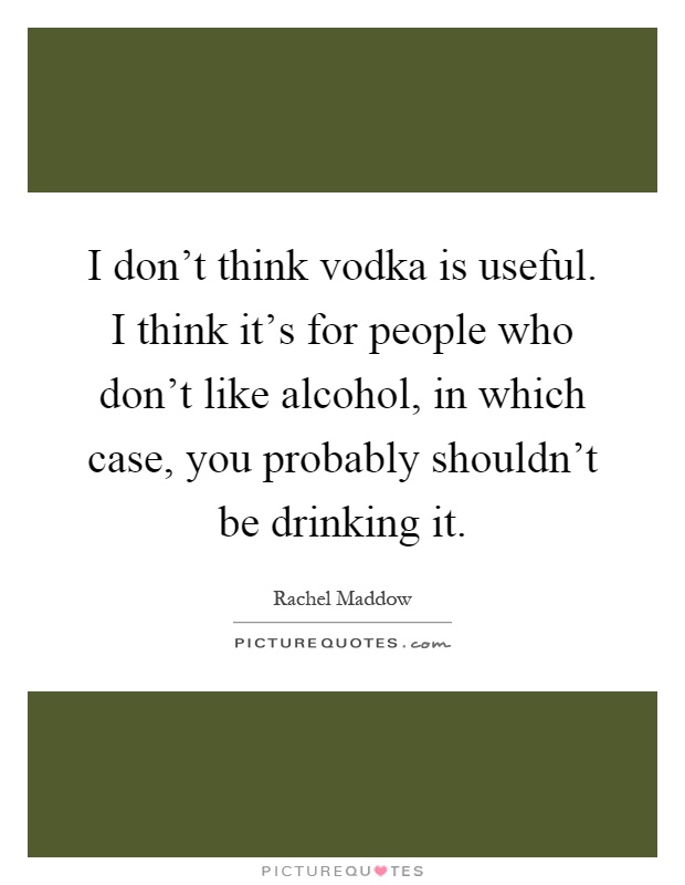 I don't think vodka is useful. I think it's for people who don't like alcohol, in which case, you probably shouldn't be drinking it Picture Quote #1