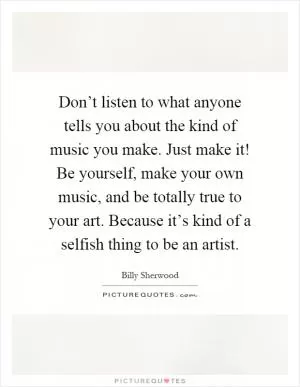 Don’t listen to what anyone tells you about the kind of music you make. Just make it! Be yourself, make your own music, and be totally true to your art. Because it’s kind of a selfish thing to be an artist Picture Quote #1