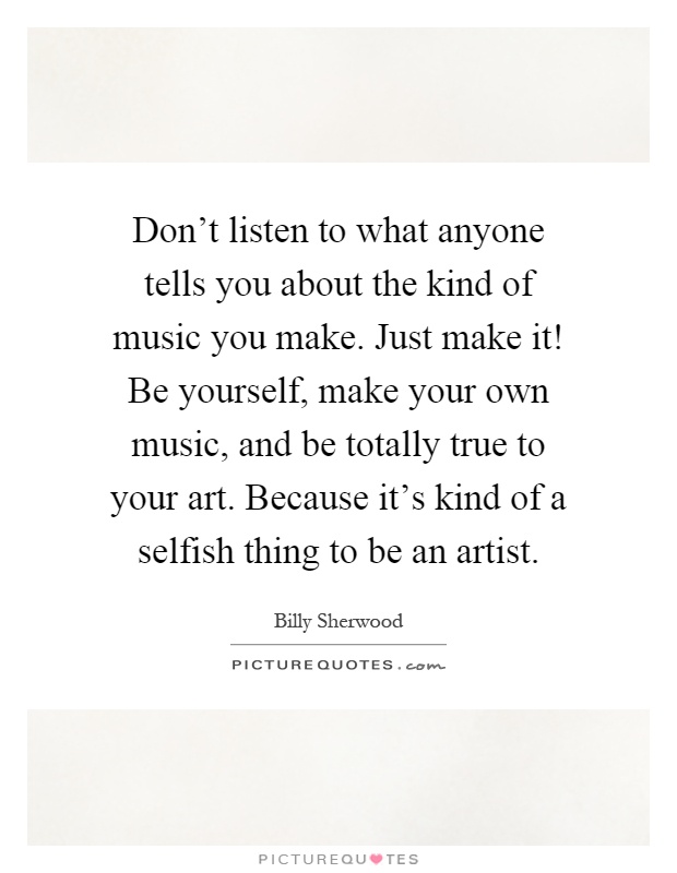Don't listen to what anyone tells you about the kind of music you make. Just make it! Be yourself, make your own music, and be totally true to your art. Because it's kind of a selfish thing to be an artist Picture Quote #1