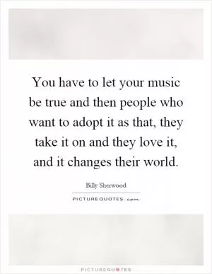 You have to let your music be true and then people who want to adopt it as that, they take it on and they love it, and it changes their world Picture Quote #1