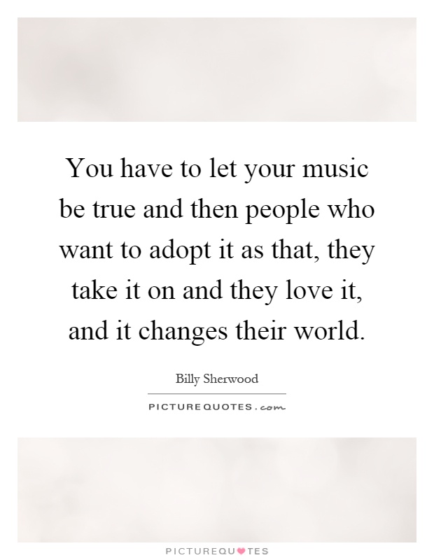 You have to let your music be true and then people who want to adopt it as that, they take it on and they love it, and it changes their world Picture Quote #1