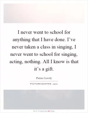 I never went to school for anything that I have done. I’ve never taken a class in singing, I never went to school for singing, acting, nothing. All I know is that it’s a gift Picture Quote #1