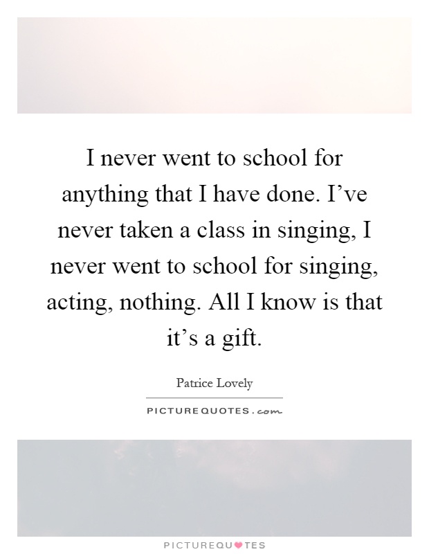 I never went to school for anything that I have done. I've never taken a class in singing, I never went to school for singing, acting, nothing. All I know is that it's a gift Picture Quote #1