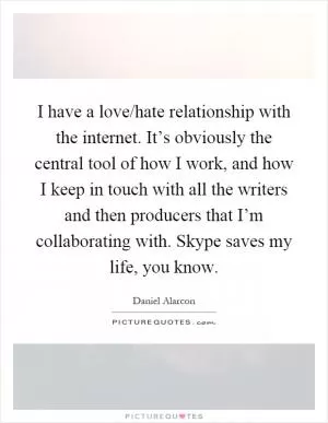 I have a love/hate relationship with the internet. It’s obviously the central tool of how I work, and how I keep in touch with all the writers and then producers that I’m collaborating with. Skype saves my life, you know Picture Quote #1