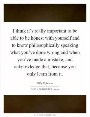 I think it’s really important to be able to be honest with yourself and to know philosophically speaking what you’ve done wrong and when you’ve made a mistake, and acknowledge that, because you only learn from it Picture Quote #1