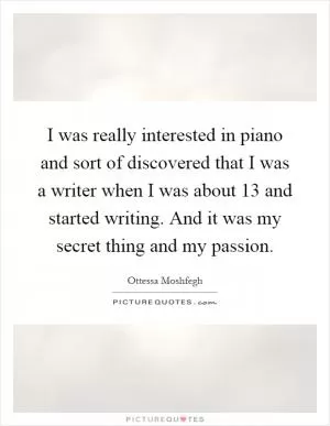 I was really interested in piano and sort of discovered that I was a writer when I was about 13 and started writing. And it was my secret thing and my passion Picture Quote #1