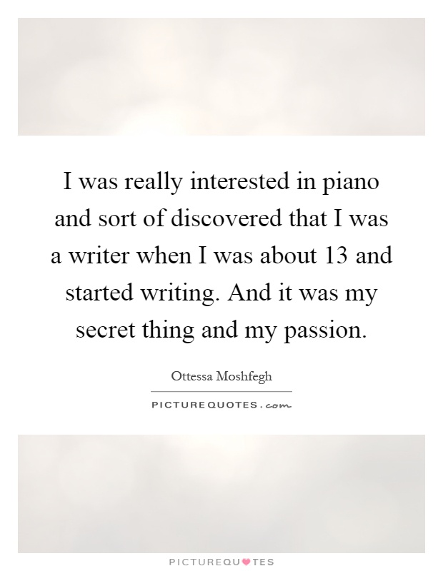I was really interested in piano and sort of discovered that I was a writer when I was about 13 and started writing. And it was my secret thing and my passion Picture Quote #1