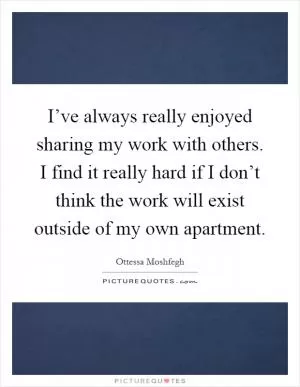 I’ve always really enjoyed sharing my work with others. I find it really hard if I don’t think the work will exist outside of my own apartment Picture Quote #1