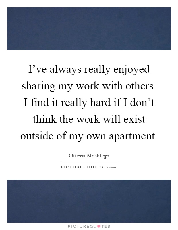 I've always really enjoyed sharing my work with others. I find it really hard if I don't think the work will exist outside of my own apartment Picture Quote #1