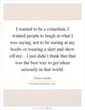 I wanted to be a comedian, I wanted people to laugh at what I was saying, not to be staring at my boobs or wearing a skirt and show off my... I just didn’t think that that was the best way to get taken seriously in that world Picture Quote #1