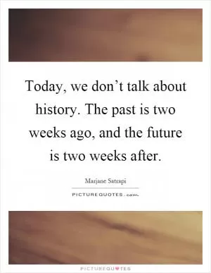 Today, we don’t talk about history. The past is two weeks ago, and the future is two weeks after Picture Quote #1