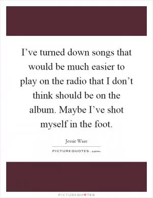 I’ve turned down songs that would be much easier to play on the radio that I don’t think should be on the album. Maybe I’ve shot myself in the foot Picture Quote #1