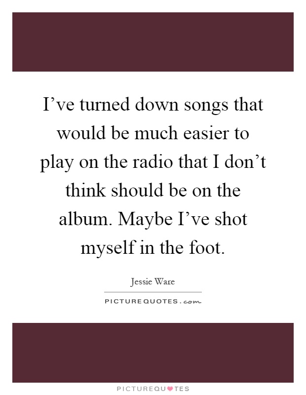 I've turned down songs that would be much easier to play on the radio that I don't think should be on the album. Maybe I've shot myself in the foot Picture Quote #1