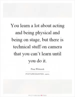 You learn a lot about acting and being physical and being on stage, but there is technical stuff on camera that you can’t learn until you do it Picture Quote #1