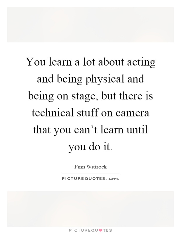 You learn a lot about acting and being physical and being on stage, but there is technical stuff on camera that you can't learn until you do it Picture Quote #1