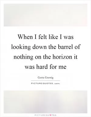 When I felt like I was looking down the barrel of nothing on the horizon it was hard for me Picture Quote #1