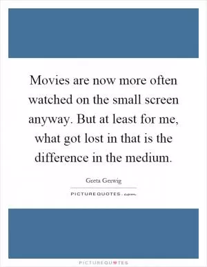 Movies are now more often watched on the small screen anyway. But at least for me, what got lost in that is the difference in the medium Picture Quote #1