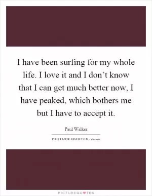 I have been surfing for my whole life. I love it and I don’t know that I can get much better now, I have peaked, which bothers me but I have to accept it Picture Quote #1