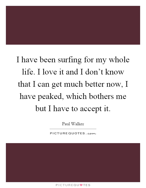 I have been surfing for my whole life. I love it and I don't know that I can get much better now, I have peaked, which bothers me but I have to accept it Picture Quote #1