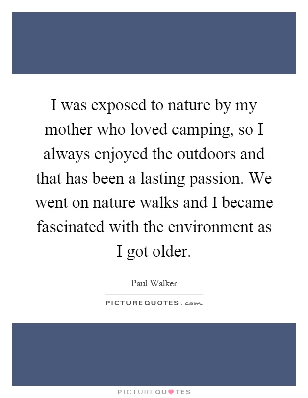 I was exposed to nature by my mother who loved camping, so I always enjoyed the outdoors and that has been a lasting passion. We went on nature walks and I became fascinated with the environment as I got older Picture Quote #1