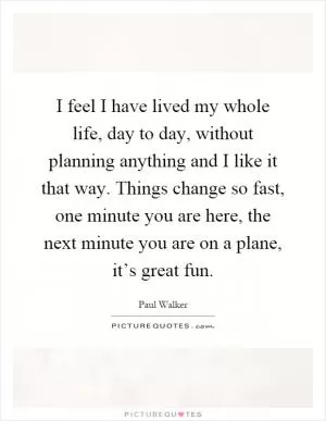 I feel I have lived my whole life, day to day, without planning anything and I like it that way. Things change so fast, one minute you are here, the next minute you are on a plane, it’s great fun Picture Quote #1