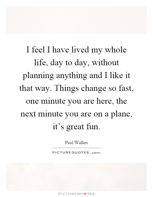 I feel I have lived my whole life, day to day, without planning anything and I like it that way. Things change so fast, one minute you are here, the next minute you are on a plane, it's great fun Picture Quote #1