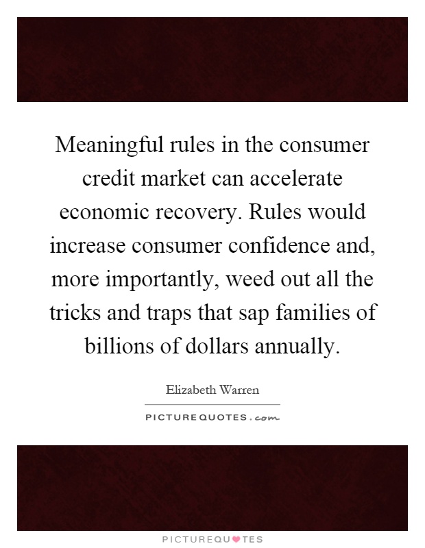 Meaningful rules in the consumer credit market can accelerate economic recovery. Rules would increase consumer confidence and, more importantly, weed out all the tricks and traps that sap families of billions of dollars annually Picture Quote #1