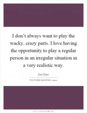 I don’t always want to play the wacky, crazy parts. I love having the opportunity to play a regular person in an irregular situation in a very realistic way Picture Quote #1