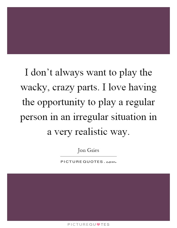 I don't always want to play the wacky, crazy parts. I love having the opportunity to play a regular person in an irregular situation in a very realistic way Picture Quote #1