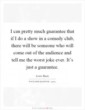 I can pretty much guarantee that if I do a show in a comedy club, there will be someone who will come out of the audience and tell me the worst joke ever. It’s just a guarantee Picture Quote #1