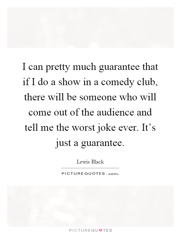 I can pretty much guarantee that if I do a show in a comedy club, there will be someone who will come out of the audience and tell me the worst joke ever. It's just a guarantee Picture Quote #1