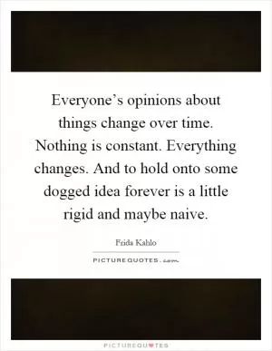 Everyone’s opinions about things change over time. Nothing is constant. Everything changes. And to hold onto some dogged idea forever is a little rigid and maybe naive Picture Quote #1