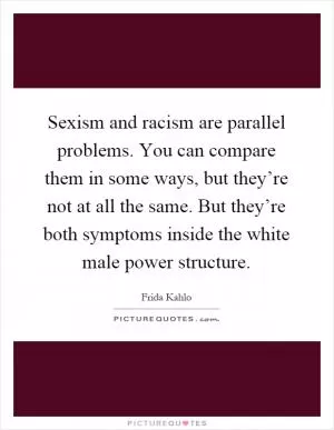 Sexism and racism are parallel problems. You can compare them in some ways, but they’re not at all the same. But they’re both symptoms inside the white male power structure Picture Quote #1