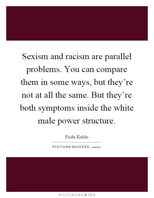 Sexism and racism are parallel problems. You can compare them in some ways, but they're not at all the same. But they're both symptoms inside the white male power structure Picture Quote #1