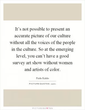 It’s not possible to present an accurate picture of our culture without all the voices of the people in the culture. So at the emerging level, you can’t have a good survey art show without women and artists of color Picture Quote #1