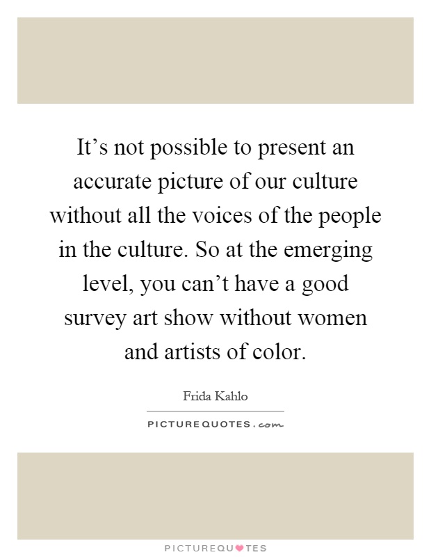 It's not possible to present an accurate picture of our culture without all the voices of the people in the culture. So at the emerging level, you can't have a good survey art show without women and artists of color Picture Quote #1