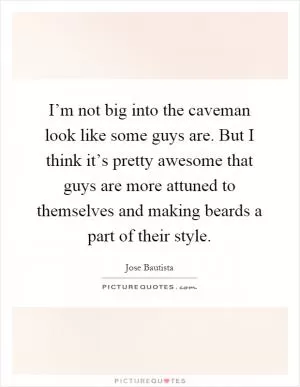 I’m not big into the caveman look like some guys are. But I think it’s pretty awesome that guys are more attuned to themselves and making beards a part of their style Picture Quote #1