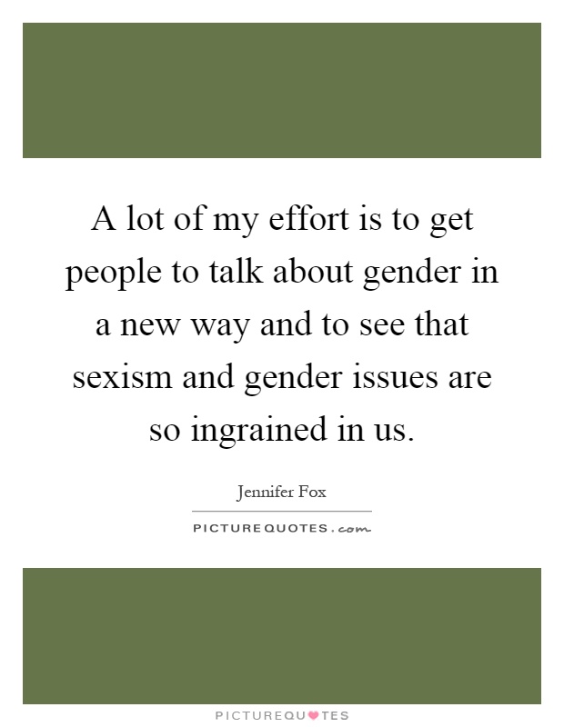 A lot of my effort is to get people to talk about gender in a new way and to see that sexism and gender issues are so ingrained in us Picture Quote #1
