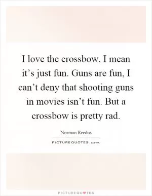 I love the crossbow. I mean it’s just fun. Guns are fun, I can’t deny that shooting guns in movies isn’t fun. But a crossbow is pretty rad Picture Quote #1