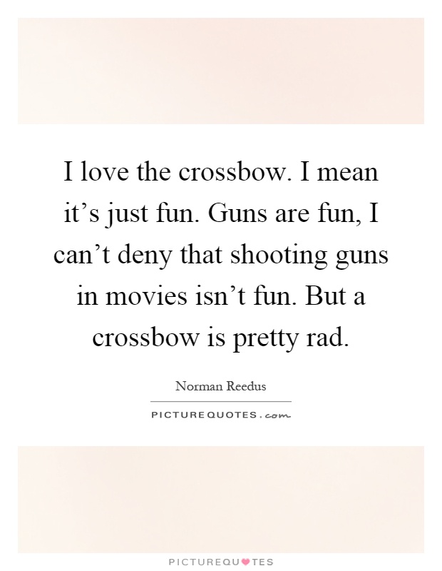 I love the crossbow. I mean it's just fun. Guns are fun, I can't deny that shooting guns in movies isn't fun. But a crossbow is pretty rad Picture Quote #1