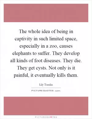 The whole idea of being in captivity in such limited space, especially in a zoo, causes elephants to suffer. They develop all kinds of foot diseases. They die. They get cysts. Not only is it painful, it eventually kills them Picture Quote #1