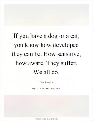 If you have a dog or a cat, you know how developed they can be. How sensitive, how aware. They suffer. We all do Picture Quote #1