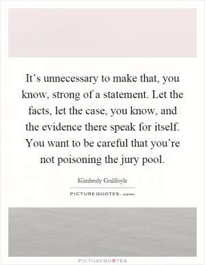 It’s unnecessary to make that, you know, strong of a statement. Let the facts, let the case, you know, and the evidence there speak for itself. You want to be careful that you’re not poisoning the jury pool Picture Quote #1