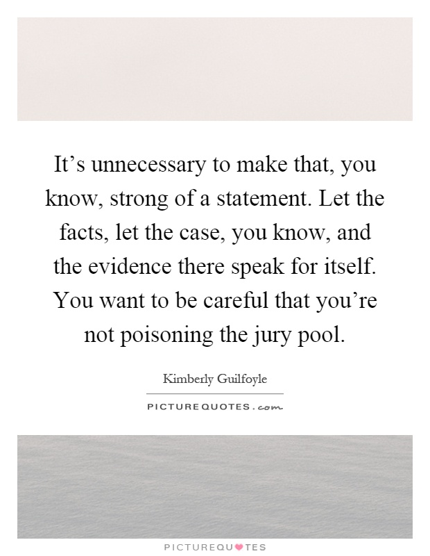 It's unnecessary to make that, you know, strong of a statement. Let the facts, let the case, you know, and the evidence there speak for itself. You want to be careful that you're not poisoning the jury pool Picture Quote #1