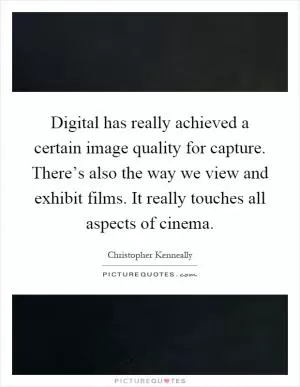 Digital has really achieved a certain image quality for capture. There’s also the way we view and exhibit films. It really touches all aspects of cinema Picture Quote #1