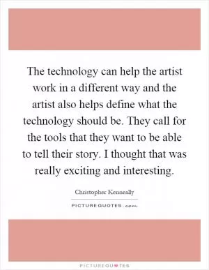 The technology can help the artist work in a different way and the artist also helps define what the technology should be. They call for the tools that they want to be able to tell their story. I thought that was really exciting and interesting Picture Quote #1