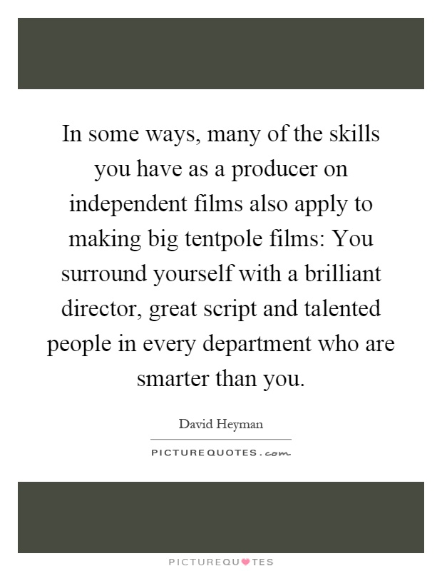 In some ways, many of the skills you have as a producer on independent films also apply to making big tentpole films: You surround yourself with a brilliant director, great script and talented people in every department who are smarter than you Picture Quote #1